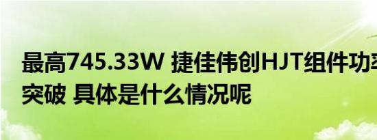 最高745.33W 捷佳伟创HJT组件功率再获得突破 具体是什么情况呢