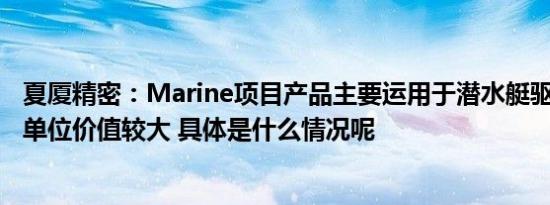 夏厦精密：Marine项目产品主要运用于潜水艇驱动系统中，单位价值较大 具体是什么情况呢