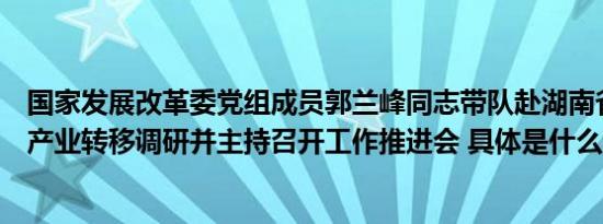 国家发展改革委党组成员郭兰峰同志带队赴湖南省开展承接产业转移调研并主持召开工作推进会 具体是什么情况呢