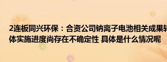 2连板同兴环保：合资公司钠离子电池相关成果转化应用具体实施进度尚存在不确定性 具体是什么情况呢