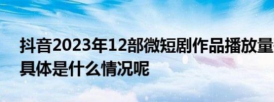 抖音2023年12部微短剧作品播放量破10亿 具体是什么情况呢