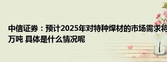 中信证券：预计2025年对特种焊材的市场需求将达到约1.7万吨 具体是什么情况呢