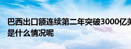 巴西出口额连续第二年突破3000亿美元 具体是什么情况呢