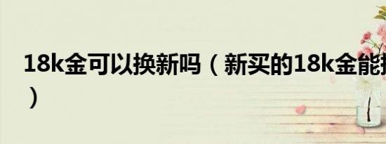 18k金可以换新吗（新买的18k金能换足金吗）