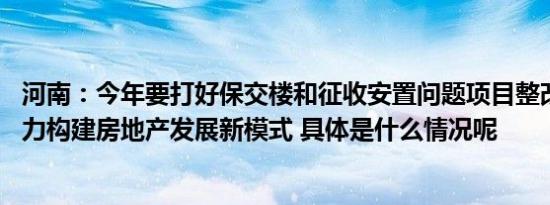 河南：今年要打好保交楼和征收安置问题项目整改歼灭战 着力构建房地产发展新模式 具体是什么情况呢