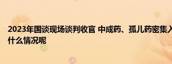 2023年国谈现场谈判收官 中成药、孤儿药密集入场 具体是什么情况呢