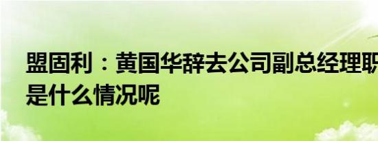 盟固利：黄国华辞去公司副总经理职务 具体是什么情况呢