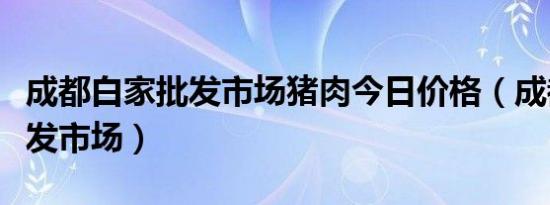 成都白家批发市场猪肉今日价格（成都白家批发市场）