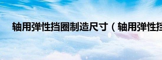 轴用弹性挡圈制造尺寸（轴用弹性挡圈）