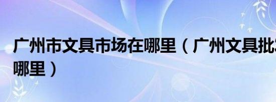 广州市文具市场在哪里（广州文具批发市场在哪里）