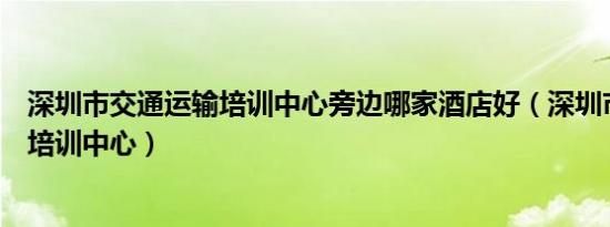 深圳市交通运输培训中心旁边哪家酒店好（深圳市交通运输培训中心）