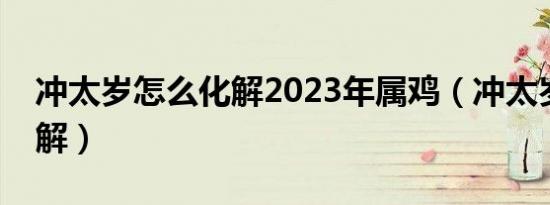 冲太岁怎么化解2023年属鸡（冲太岁怎么化解）