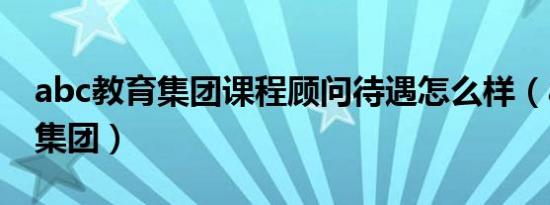 abc教育集团课程顾问待遇怎么样（abc教育集团）