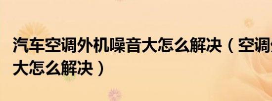 汽车空调外机噪音大怎么解决（空调外机噪音大怎么解决）