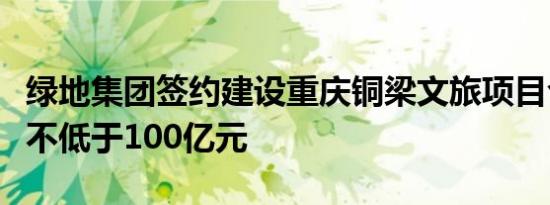 绿地集团签约建设重庆铜梁文旅项目合作规模不低于100亿元