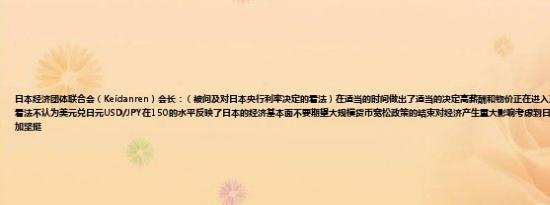 日本经济团体联合会（Keidanren）会长：（被问及对日本央行利率决定的看法）在适当的时间做出了适当的决定高薪酬和物价正在进入正循环这将改变人们对日本的看法不认为美元兑日元USD/JPY在150的水平反映了日本的经济基本面不要期望大规模货币宽松政策的结束对经济产生重大影响考虑到日本的经济基本面日元可能会更加坚挺