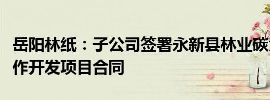 岳阳林纸：子公司签署永新县林业碳汇资源合作开发项目合同