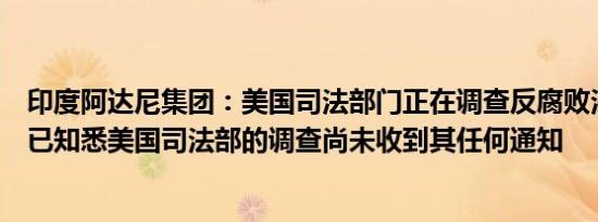 印度阿达尼集团：美国司法部门正在调查反腐败法违规行为已知悉美国司法部的调查尚未收到其任何通知