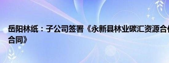 岳阳林纸：子公司签署《永新县林业碳汇资源合作开发项目合同》