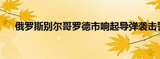 俄罗斯别尔哥罗德市响起导弹袭击警报