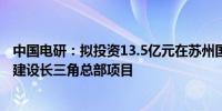 中国电研：拟投资13.5亿元在苏州国家高新技术产业开发区建设长三角总部项目