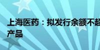 上海医药：拟发行余额不超150亿元债务融资产品