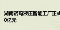 湖南诺玛液压智能工厂正式揭牌启用 年产能10亿元