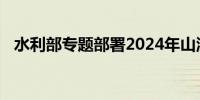 水利部专题部署2024年山洪灾害防御工作