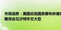 市场消息：美国总统国务卿布林肯将于当地时间11:15在利雅得会见沙特外交大臣