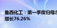 鲁西化工：第一季度归母净利润5.7亿元同比增长76.26%