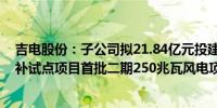 吉电股份：子公司拟21.84亿元投建山东潍坊风光储多能互补试点项目首批二期250兆瓦风电项目