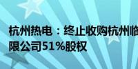 杭州热电：终止收购杭州临安绿能环保发电有限公司51%股权