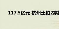 117.5亿元 杭州土拍2宗地溢价超13%