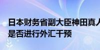 日本财务省副大臣神田真人：将在5月底公布是否进行外汇干预