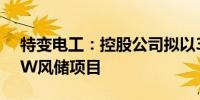 特变电工：控股公司拟以33.95亿元投建1GW风储项目