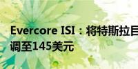 Evercore ISI：将特斯拉目标价从155美元下调至145美元