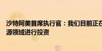 沙特阿美首席执行官：我们目前正在考虑在沙特以外的新能源领域进行投资