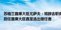 苏格兰首席大臣尤萨夫：将辞去职务已要求进行竞选将继续担任首席大臣直至选出继任者