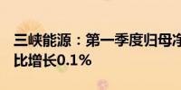 三峡能源：第一季度归母净利润24.22亿元同比增长0.1%