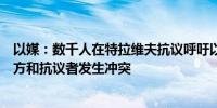 以媒：数千人在特拉维夫抗议呼吁以方与哈马斯达成协议警方和抗议者发生冲突