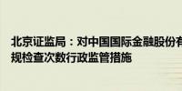 北京证监局：对中国国际金融股份有限公司采取责令增加合规检查次数行政监管措施