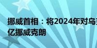 挪威首相：将2024年对乌克兰的支持增加70亿挪威克朗