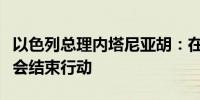 以色列总理内塔尼亚胡：在达到目标之前结不会结束行动