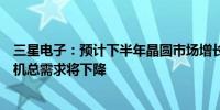 三星电子：预计下半年晶圆市场增长有限；第二季度智能手机总需求将下降