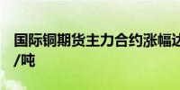 国际铜期货主力合约涨幅达2%现报73540元/吨