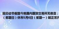 因劳动节假期今晚国内期货交易所无夜盘；5月1日（星期三）至5月5日（星期日）休市5月6日（星期一）起正常开市当晚恢复夜盘交易