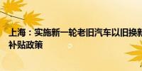 上海：实施新一轮老旧汽车以旧换新补贴和新能源汽车置换补贴政策