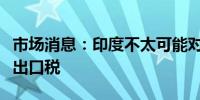 市场消息：印度不太可能对低品位铁矿石征收出口税