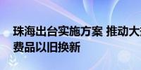 珠海出台实施方案 推动大规模设备更新和消费品以旧换新