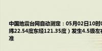 中国地震台网自动测定：05月02日10时07分在中国台湾地区附近（北纬22.54度东经121.35度）发生4.5级左右地震最终结果以正式速报为准